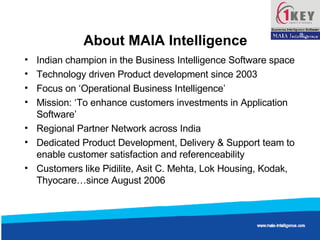 About MAIA Intelligence Indian champion in the Business Intelligence Software space Technology driven Product development since 2003 Focus on ‘Operational Business Intelligence’ Mission: ‘To enhance customers investments in Application Software’ Regional Partner Network across India Dedicated Product Development, Delivery & Support team to enable customer satisfaction and referenceability Customers like Pidilite, Asit C. Mehta, Lok Housing, Kodak, Thyocare…since August 2006  