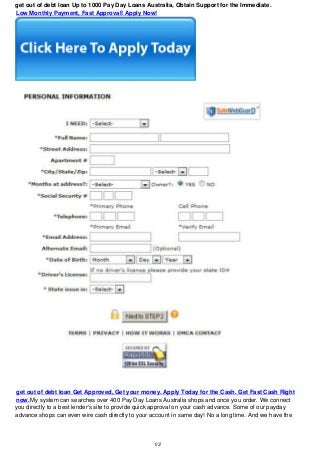 get out of debt loan Up to 1000 Pay Day Loans Australia, Obtain Support for the Immediate.
Low Monthly Payment, Fast Approval! Apply Now!
get out of debt loan Get Approved, Get your money. Apply Today for the Cash. Get Fast Cash Right
now.My system can searches over 400 Pay Day Loans Australia shops and once you order. We connect
you directly to a best lender's site to provide quick approval on your cash advance. Some of our payday
advance shops can even wire cash directly to your account in same day! No a long time. And we have the
1/2
 