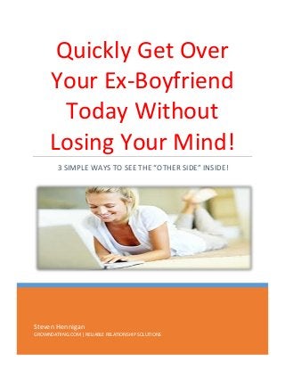 Quickly Get Over
Your Ex-Boyfriend
Today Without
Losing Your Mind!
3 SIMPLE WAYS TO SEE THE “OTHER SIDE” INSIDE!

Steven Hennigan
GROWNDATIING.COM | RELIABLE RELATIONSHIP SOLUTIONS

 