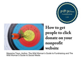 How to get
people to click
donate on your
nonprofit
website
Mazarine Treyz, Author, The Wild Woman's Guide to Fundraising and The
Wild Woman's Guide to Social Media
Copyright © 2013 Wild Social Media LLC
 