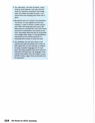 2 Yes, absolutely. I live with my family. I enjoy
living at home because I can relax and just
study. For example, my parents cook meals,
wash my clothes and clean my room. I can
spend more time studying and I think this is
good.
3 My parents went to a school in my hometown.
The school is a very popular one and they
enjoyed it. I went to school in anther country
and I didn’t like living away from home. My
father went to university but I don’t think there
were lots of universities in my country at the
time. Fortunately, there are lots of universities
and colleges there today. I’m visiting different
universities at the moment because I’m
choosing which course to study next year.
4 Yes, definitely. You can learn about a new
country and meet new people and I think we
learn about life. It’s very exciting. It’s difficult
to study in another language and it’s hard
work. But many students have extra tuition to
help them and they learn the language of the
country very quickly. Then the subject is easy
and life is easy, I agree there are benefits but
it’s hard work.
114 Get Ready for IELTS: Speaking
 