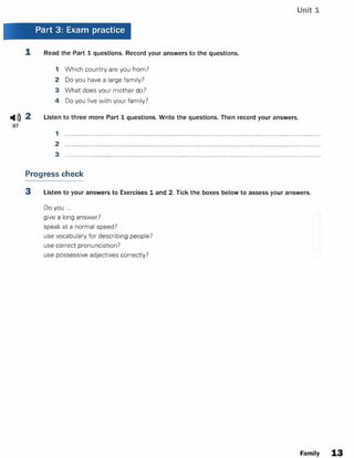Unit 1
Part 3: Exam practice
1. Read the Part 1 questions. Record your answers to the questions.
1 Which country are you from?
2 Do you have a large family?
3 What does your mother do?
4 Do you live with your family?
ф)) 2 Listen to three more Part 1 questions. Write the questions. Then record your answers.
07
1
2
3
Progress check
3 Listen to your answers to Exercises 1 and 2. Tick the boxes below to assess your answers.
Do you ...
give a long answer?
speak at a normal speed?
use vocabulary for describing people?
use correct pronunciation?
use possessive adjectives correctly?
Family 13
 