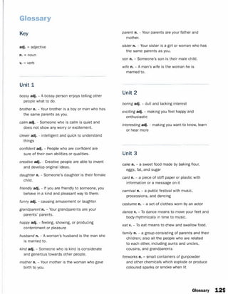 Glossary
Key
adj. = adjective
n. = noun
v. = verb
Unit 1
bossy adj. - A bossy person enjoys telling other
people what to do.
brother n. - Your brother is a boy or man who has
the same parents as you.
calm adj. - Someone who is calm is quiet and
does not show any worry or excitement.
clever adj. - intelligent and quick to understand
things
confident adj. - People who are confident are
sure of their own abilities or qualities.
creative adj. - Creative people are able to invent
and develop original ideas.
daughter n. - Someone’s daughter is their female
child.
friendly adj. - If you are friendly to someone, you
behave in a kind and pleasant way to them.
funny adj. - causing amusement or laughter
grandparent n. - Your grandparents are your
parents’ parents.
happy adj. - feeling, showing, or producing
contentment or pleasure
husband n. - A woman’s husband is the man she
is married to.
kind adj. - Someone who is kind is considerate
and generous towards other people.
mother n. - Your mother is the woman who gave
birth to you.
parent n. - Your parents are your father and
mother.
sister n. - Your sister is a girl or woman who has
the same parents as you.
son n. - Someone’s son is their male child.
wife n. - A man’s wife is the woman he is
married to.
Unit 2
boring adj. - dull and lacking interest
exciting adj. - making you feel happy and
enthusiastic
interesting adj. - making you want to know, learn
or hear more
Unit 3
cake n. - a sweet food made by baking flour,
eggs, fat, and sugar
card n. - a piece of stiff paper or plastic with
information or a message on it
carnival n. - a public festival with music,
processions, and dancing
costume n. - a set of clothes worn by an actor
dance v. - To dance means to move your feet and
body rhythmically in time to music.
eat v. - To eat means to chew and swallow food.
family n. - a group consisting of parents and their
children; also all the people who are related
to each other, including aunts and uncles,
cousins, and grandparents
fireworks n. - small containers of gunpowder
and other chemicals which explode or produce
coloured sparks or smoke when lit
Glossary 129
 