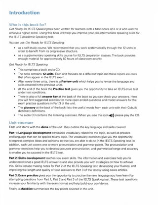 Introduction
Who is this book for?
Get Ready for IELTS Speaking has been written for learners with a band score of 3 or 4 who want to
achieve a higher score. Using this book will help you improve your pre-intermediate speaking skills for
the IELTS Academic Speaking test.
You can use Get Ready for IELTS Speaking:
• as a self-study course. We recommend that you work systematically through the 12 units in
order to benefit from its progressive structure.
• as a supplementary speaking skills course for IELTS preparation classes.The book provides
enough material for approximately 50 hours of classroom activity.
Get Ready for IELTS Speaking
• This comprises a book and a CD.
• The book contains 12 units. Each unit focuses on a different topic and these topics are ones
that often appear in the IELTS exam.
• After every three units, there is a Review unit which helps you to revise the language and
skills covered in the previous units.
• At the end of the book the Practice test gives you the opportunity to take an lELTS-style test
under test conditions.
• There is also a full answer key at the back of the book so you can check your answers. Here
you will find suggested answers for more open-ended questions and model answers for the
exam practice questions in Part 3 of the unit.
• The glossary at the back of the book lists the useful words from each unit with their Cobuild
dictionary definitions.
• The audio CD contains the listening exercises. When you see this icon ^))) please play the CD.
Unit structure
Each unit starts with the Aims of the unit. They outline the key language and skills covered.
Part 1: Language development introduces vocabulary related to the topic, as well as phrases
and language that can be applied to any topic. The vocabulary exercises give you the opportunity
to express complex ideas and opinions so that you are able to do so in the IELTS Speaking test. In
addition, each unit covers one or more pronunciation and grammar points. The pronunciation and
grammar exercises help you to develop accurate pronunciation, and grammatical range and accuracy
to enable you to succeed in the IELTS test.
Part 2: Skills development teaches you exam skills. The information and exercises help you to
understand what a good IELTS answer is and also provide you with strategies on how to achieve
this. Skills include making notes for Part 2 of the IELTS Speaking test, developing your fluency, and
improving the length and quality of your answers to Part 3 of the test by using news articles.
Part 3: Exam practice gives you the opportunity to practise the new language you have learnt by
attempting questions from Part 1, Part 2 and Part 3 of the IELTS Speaking test. These test questions
increase your familiarity with the exam format and help build your confidence.
Finally, a checklist summarises the key points covered in the unit.
 