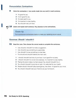 Pronunciation: Contractions
9 Circle the contraction (= two words made into one word) in each sentence.
1 It's good for you.
2 It isn't good for you.
3 It's really bad for you.
4 It's important to stay healthy.
5 You shouldn't eat junk food.
Listen and repeat each sentence. Pay attention to the contractions.
Exam tip
Try to pronounce contractions clearly to make your speaking sound natural.
Grammar: Should / shouldn't
1 1 Read the rules. Then choose the correct words to complete the sentences.
• Use should or shouldn't to make a suggestion.
• Use should to say something is a good idea.
• Use shouldn't to say something is a bad idea.
• Put should and shouldn't before the main verb.
1 I should/shouldn't eat lots of junk food. It isn't good for my body.
2 I should/ shouldn't try to do more exercise. It's important to stay healthy.
3 Playing the piano makes me feel relaxed. You should/shouldn't try it.
4 You should/ shouldn't study late at night. It's really bad for your health.
5 People should/ shouldn't play board games, like chess. It's good for your mind.
6 You should/ shouldn't ask your friend to do your homework.
Н») 10
57
70 Get Ready for IELTS: Speaking
 