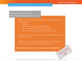 Next Iteration | Gesellschaft für Software Engineering mbH | Bahnhofplatz 8 | 76137 Karlsruhe | www.nextiteration.de | +49 (0)721 66 98 98 38
SharePoint 2016 Compliance und Datensicherheit
NEXT ITERATION
• Beeinflussen Sie den Lebenszyklus von Dokumenten und
Informationen
• Löschen
• Verschieben und / oder Archivieren
• Für die weitere Bearbeitung blockieren
• Reduzierung unnötiger Dokumentenversionen
• Protokollieren und informieren Sie die Benutzeraktionen auf
granularer Ebene
• Starten Sie automatisch benutzerdefinierte Workflows auf
der Grundlage von Dokumenteneigenschaften
 Strukturieren, sichern und reduzieren Sie Ihre Datenflut!
Records Management &
Information Management Policies
 