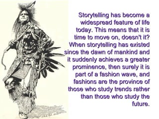 Storytelling has become a widespread feature of life today. This means that it is time to move on, doesn't it? When storytelling has existed since the dawn of mankind and it suddenly achieves a greater prominence, then surely it is part of a fashion wave, and fashions are the province of those who study trends rather than those who study the future. 