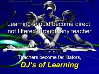 Learning should become direct, not filtered through any teacher Teachers become facilitators,  DJ‘s of Learning 