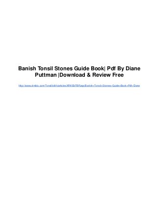 Banish Tonsil Stones Guide Book| Pdf By Diane
      Puttman |Download & Review Free
http://www.zimbio.com/Tonsillolith/articles/XRKEbTBRzqs/Banish+Tonsil+Stones+Guide+Book+Pdf+Diane
 