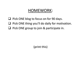 HOMEWORK:
Pick ONE blog to focus on for 90 days.
Pick ONE thing you’ll do daily for motivation.
Pick ONE group to join & participate in.




                (print this)
 