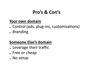 Pro’s & Con’s
Your own domain
₊ Control (ads, plug-ins, customizations)
₊ Branding

Someone Else’s domain
₊ Leverage their traffic
₊ Free or cheap
₊ No setup
 