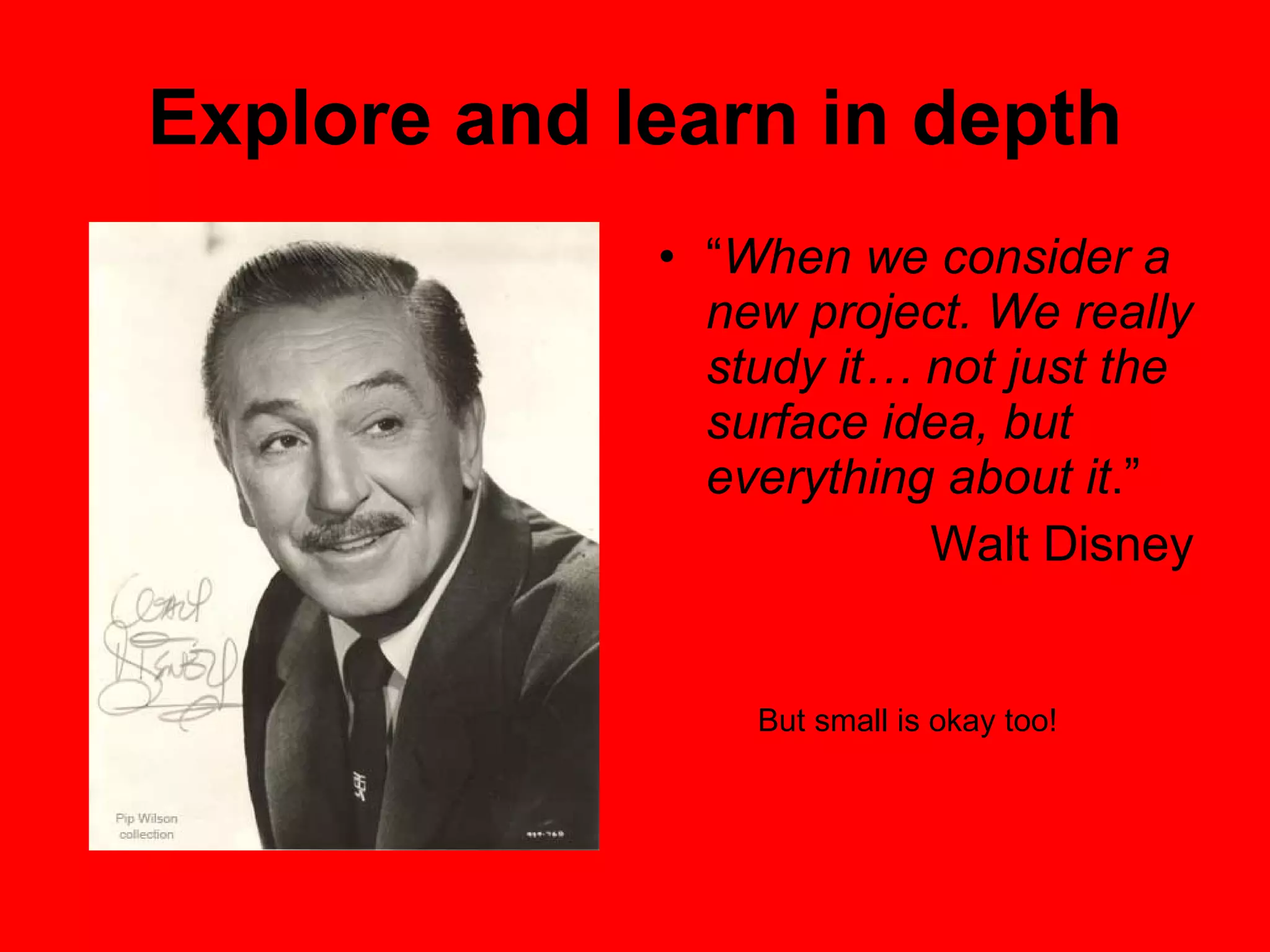 Explore and learn in depth “ When we consider a new project. We really study it… not just the surface idea, but everything about it .”  Walt Disney But small is okay too! 