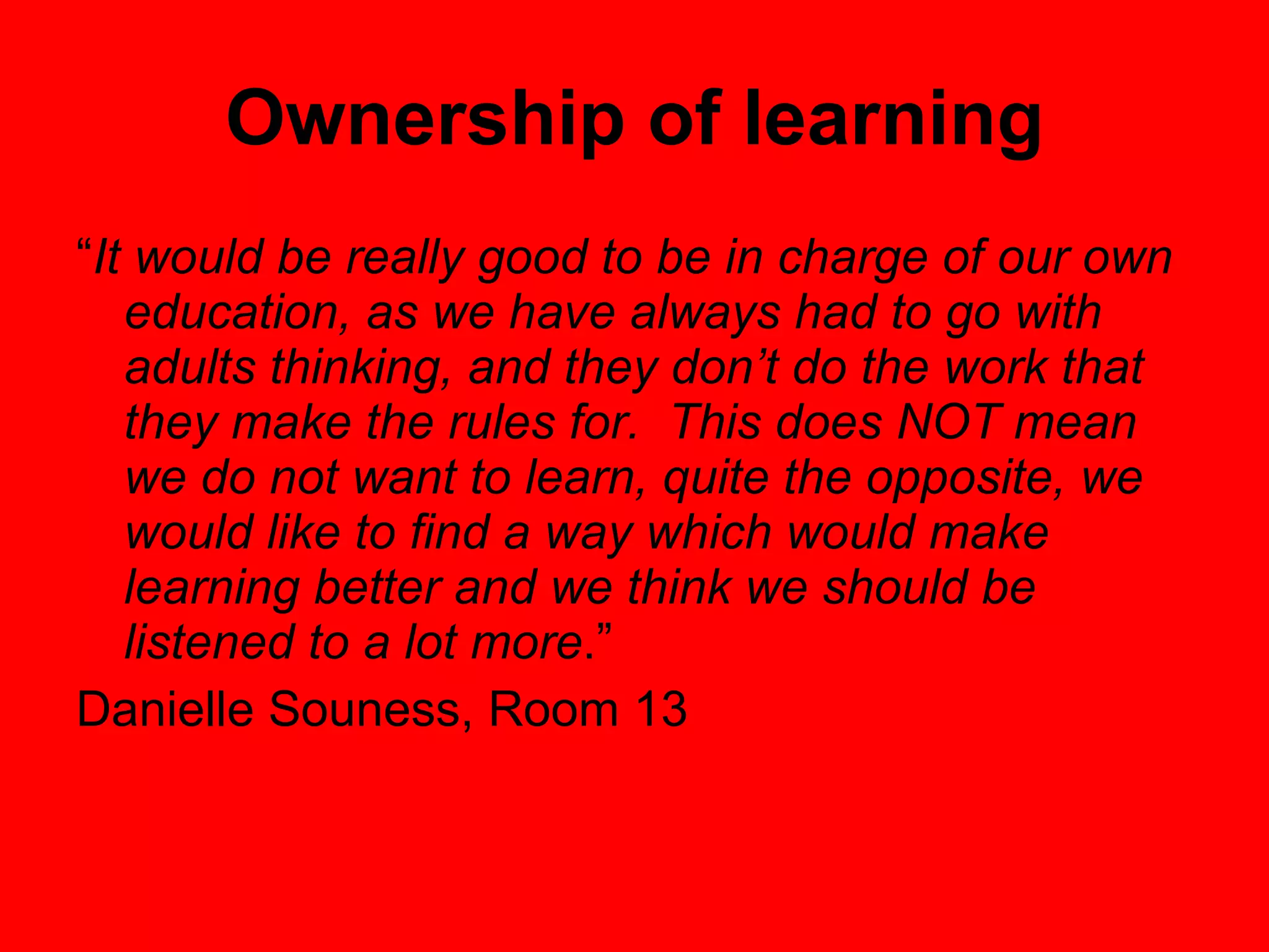 Ownership of learning “ It would be really good to be in charge of our own education, as we have always had to go with adults thinking, and they don’t do the work that they make the rules for.  This does NOT mean we do not want to learn, quite the opposite, we would like to find a way which would make learning better and we think we should be listened to a lot more .”  Danielle Souness, Room 13 