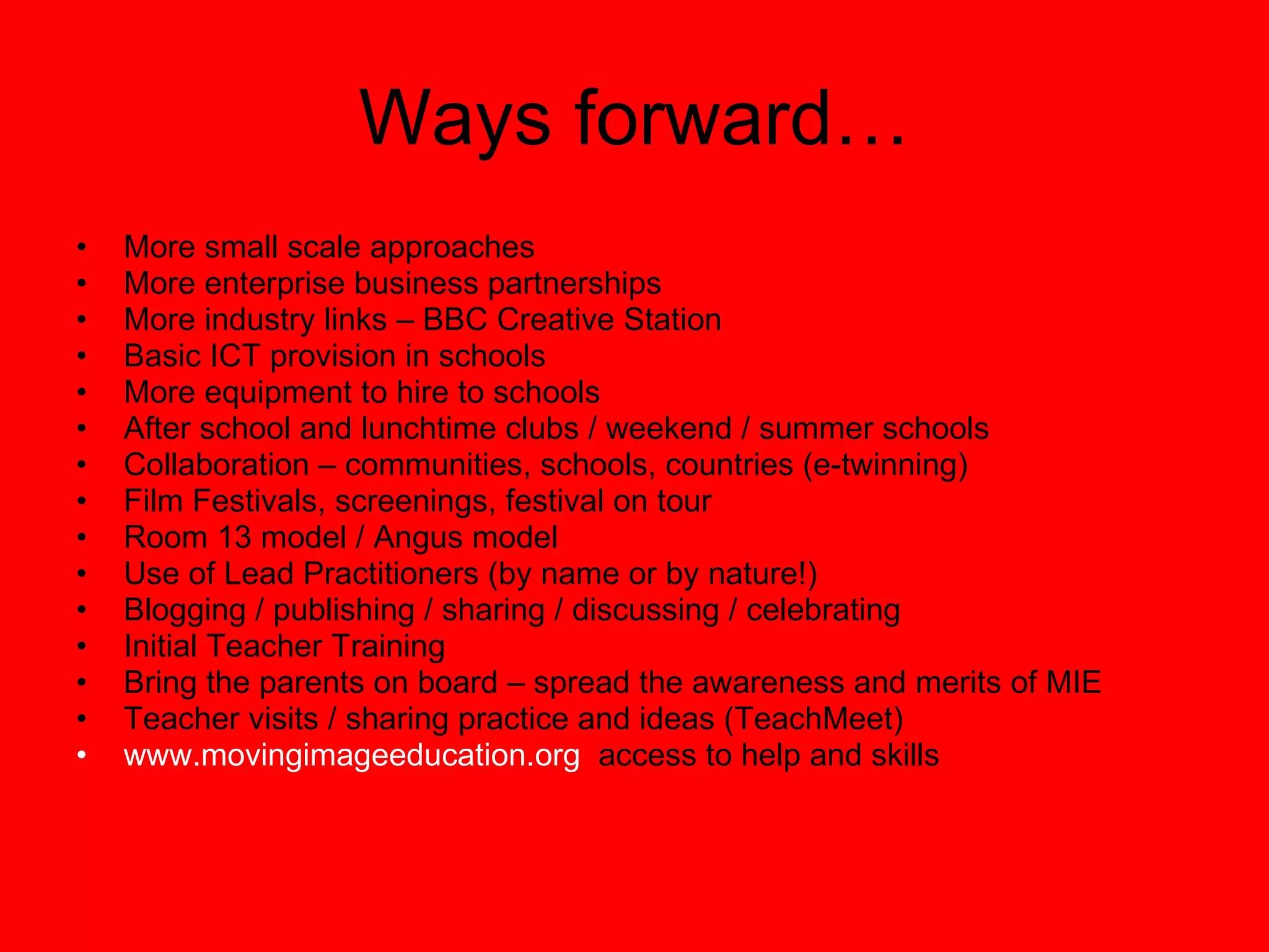 Ways forward… More small scale approaches More enterprise business partnerships More industry links – BBC Creative Station Basic ICT provision in schools More equipment to hire to schools After school and lunchtime clubs / weekend / summer schools Collaboration – communities, schools, countries (e-twinning) Film Festivals, screenings, festival on tour Room 13 model / Angus model Use of Lead Practitioners (by name or by nature!) Blogging / publishing / sharing / discussing / celebrating Initial Teacher Training Bring the parents on board – spread the awareness and merits of MIE Teacher visits / sharing practice and ideas (TeachMeet) www.movingimageeducation.org   access to help and skills 