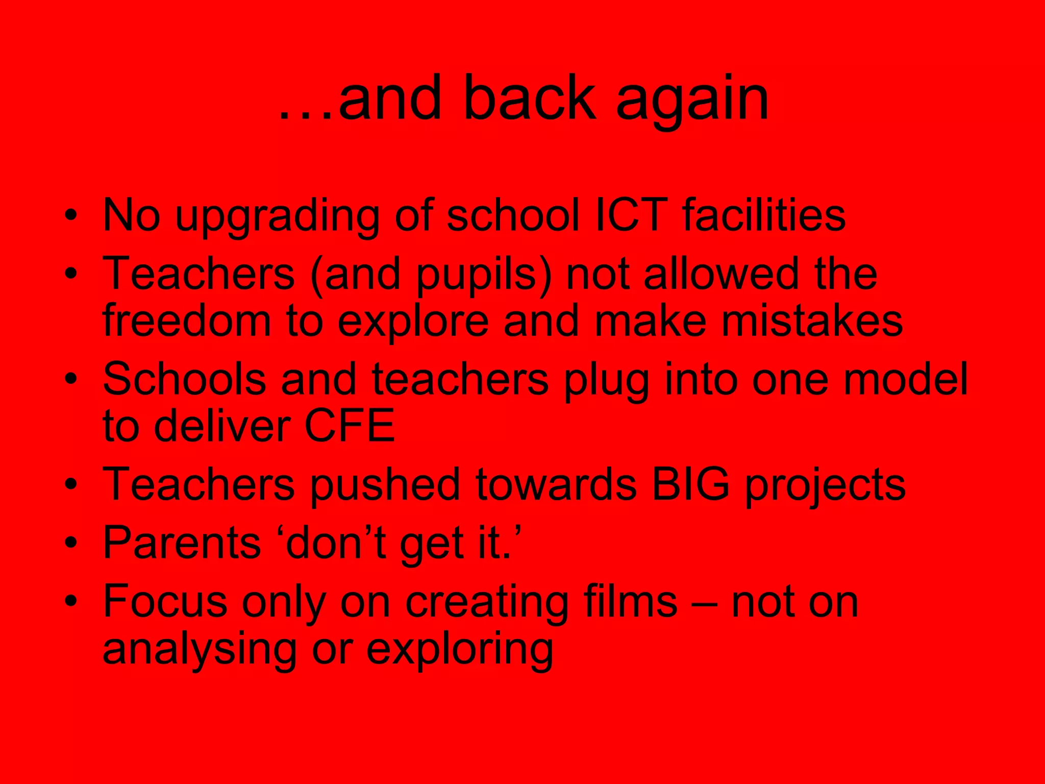 … and back again No upgrading of school ICT facilities Teachers (and pupils) not allowed the freedom to explore and make mistakes Schools and teachers plug into one model to deliver CFE Teachers pushed towards BIG projects Parents ‘don’t get it.’ Focus only on creating films – not on analysing or exploring 