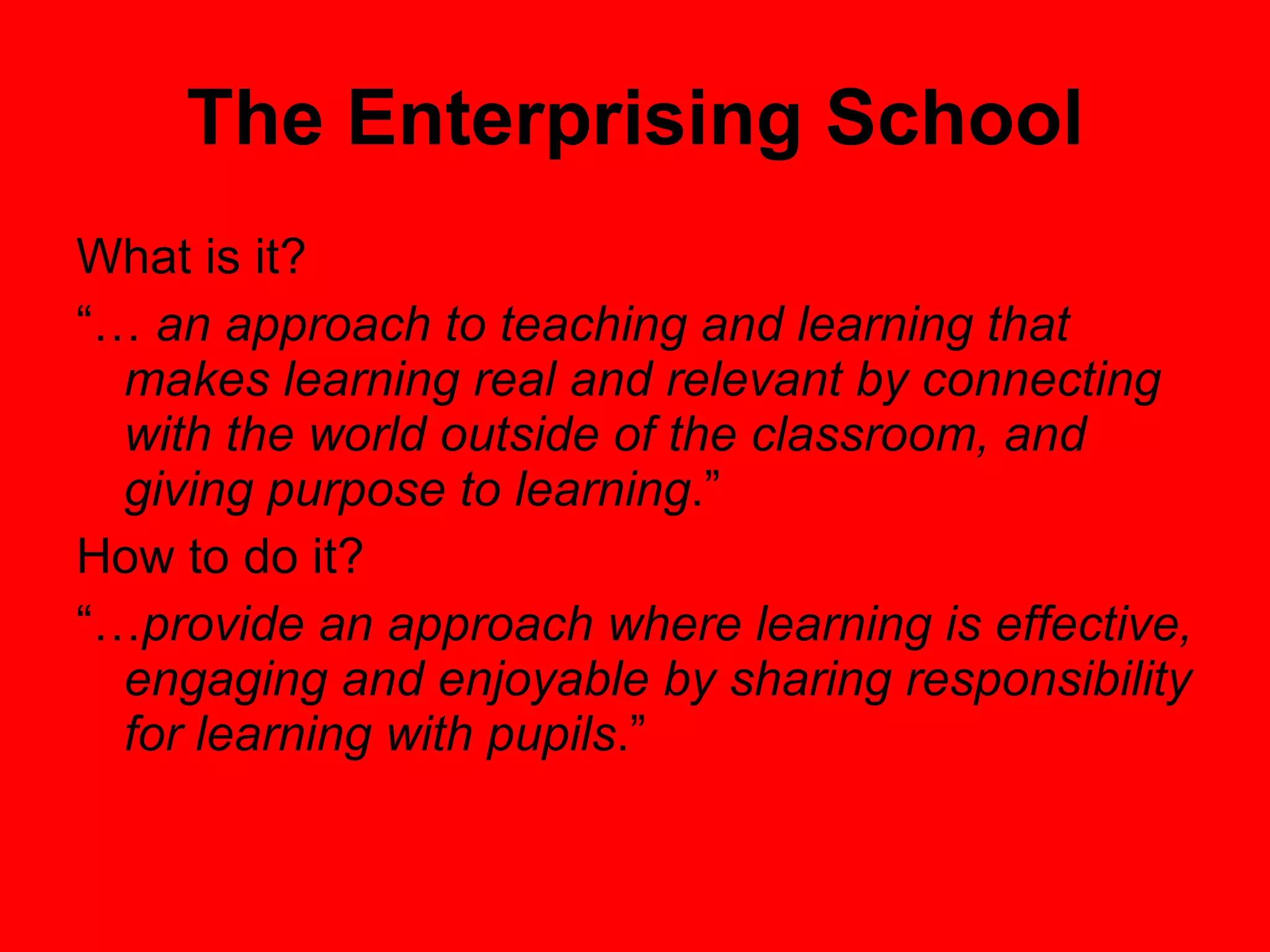 The Enterprising School What is it? “…  an approach to teaching and learning that makes learning real and relevant by connecting with the world outside of the classroom, and giving purpose to learning .” How to do it? “… provide an approach where learning is effective, engaging and enjoyable by sharing responsibility for learning with pupils .” 