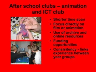 After school clubs – animation and ICT club Shorter time span Focus directly on film or animation Use of archive and online resources Funding opportunities Consisitency - links experience between year groups 