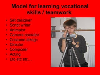 Model for learning vocational skills / teamwork  Set designer Script writer Animator Camera operator Costume design Director Composer Acting Etc etc etc… 