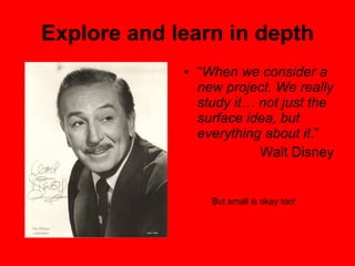 Explore and learn in depth “ When we consider a new project. We really study it… not just the surface idea, but everything about it .”  Walt Disney But small is okay too! 