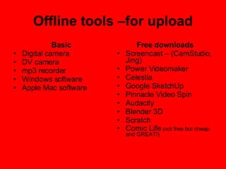 Offline tools –for upload Basic Digital camera DV camera mp3 recorder Windows software Apple Mac software Free downloads Screencast – (CamStudio, Jing) Power Videomaker Celestia Google SketchUp Pinnacle Video Spin Audacity Blender 3D Scratch Comic Life  ( not free but cheap and GREAT!) 