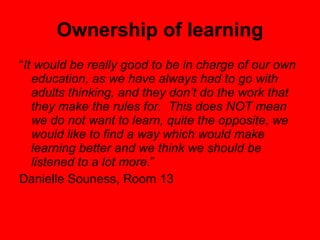 Ownership of learning “ It would be really good to be in charge of our own education, as we have always had to go with adults thinking, and they don’t do the work that they make the rules for.  This does NOT mean we do not want to learn, quite the opposite, we would like to find a way which would make learning better and we think we should be listened to a lot more .”  Danielle Souness, Room 13 