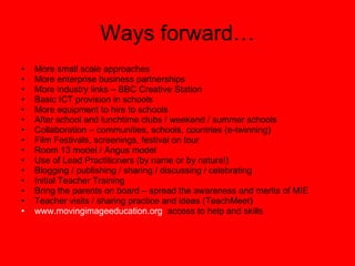 Ways forward… More small scale approaches More enterprise business partnerships More industry links – BBC Creative Station Basic ICT provision in schools More equipment to hire to schools After school and lunchtime clubs / weekend / summer schools Collaboration – communities, schools, countries (e-twinning) Film Festivals, screenings, festival on tour Room 13 model / Angus model Use of Lead Practitioners (by name or by nature!) Blogging / publishing / sharing / discussing / celebrating Initial Teacher Training Bring the parents on board – spread the awareness and merits of MIE Teacher visits / sharing practice and ideas (TeachMeet) www.movingimageeducation.org   access to help and skills 