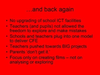 … and back again No upgrading of school ICT facilities Teachers (and pupils) not allowed the freedom to explore and make mistakes Schools and teachers plug into one model to deliver CFE Teachers pushed towards BIG projects Parents ‘don’t get it.’ Focus only on creating films – not on analysing or exploring 