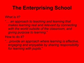 The Enterprising School What is it? “…  an approach to teaching and learning that makes learning real and relevant by connecting with the world outside of the classroom, and giving purpose to learning .” How to do it? “… provide an approach where learning is effective, engaging and enjoyable by sharing responsibility for learning with pupils .” 