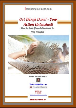  

Get Things Done! - Your
Action Unleashed!
How To Take Your Action Level To
New Heights!

Adapted from Derek Franklin’s 

 

TheActionMachine.com 
 
Edited By
S. Kumar
Learnhomebusiess.com 

1 | P a g e  

Brought To You by

 