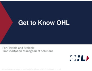 Get to Know OHL


    For Flexible and Scalable
    Transportation Management Solutions




© ©2010Confidential and Proprietary. Headquarters: 7101 Executive Center Drive; Suite 333; Brentwood, TN 37027 Tel: 877-401-6400 Outside US: +1 615-401-6400.
  OHL– Ozburn-Hessey Logistics, LLC
 