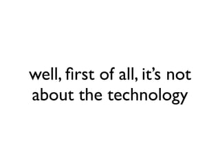 well, ﬁrst of all, it’s not
about the technology
 