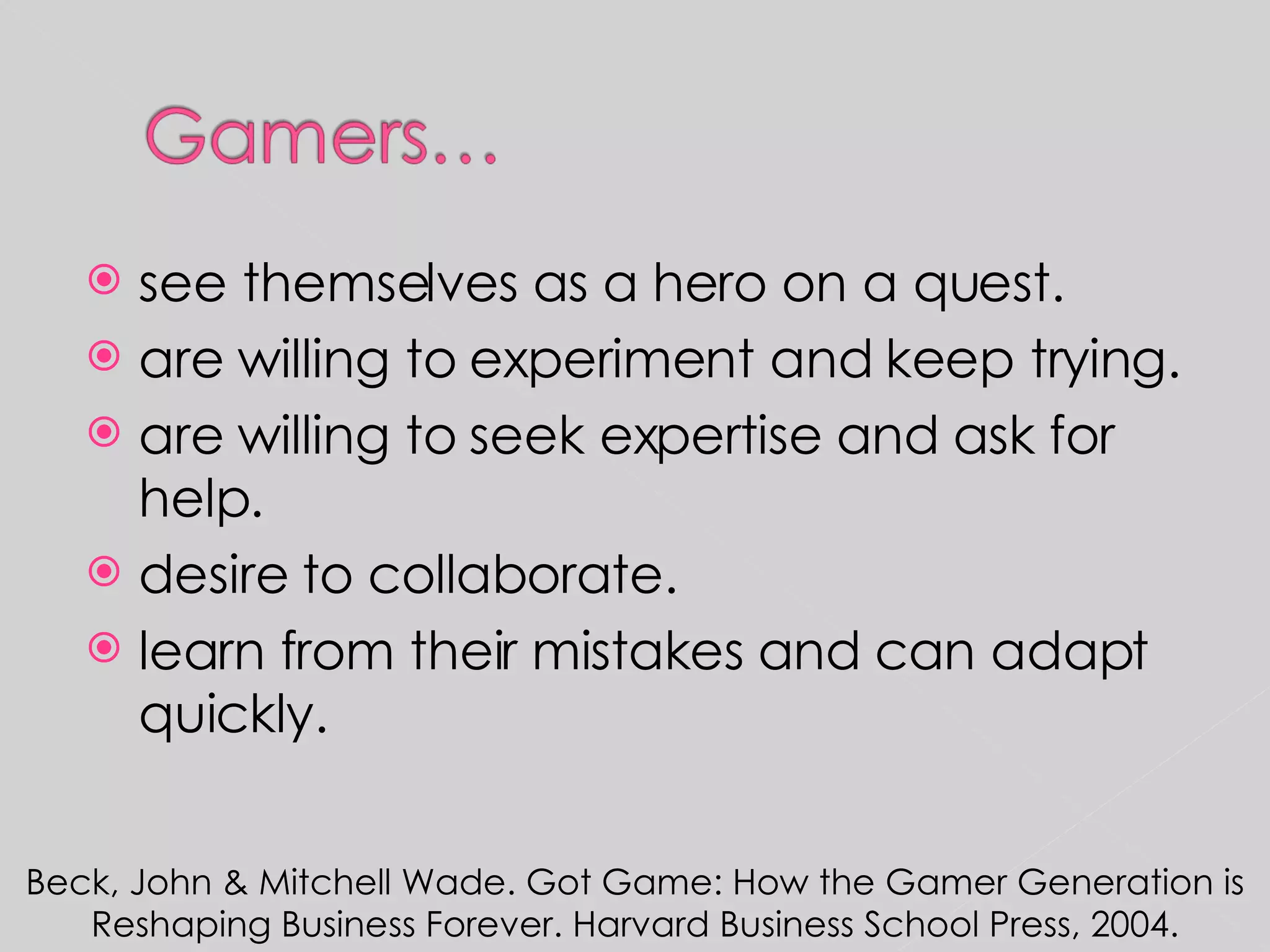 see themselves as a hero on a quest. are willing to experiment and keep trying. are willing to seek expertise and ask for help. desire to collaborate. learn from their mistakes and can adapt quickly. Beck, John & Mitchell Wade. Got Game: How the Gamer Generation is Reshaping Business Forever. Harvard Business School Press, 2004. 