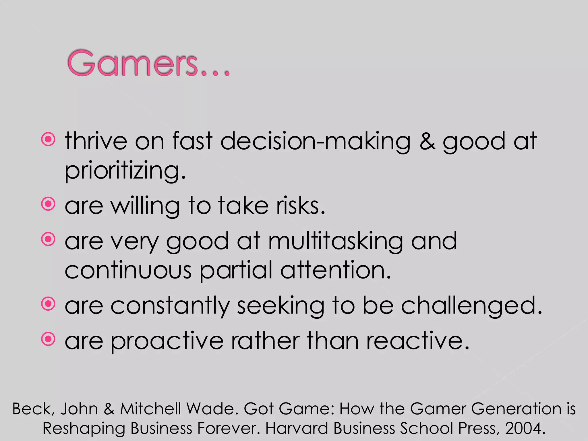 thrive on fast decision-making & good at prioritizing. are willing to take risks. are very good at multitasking and continuous partial attention. are constantly seeking to be challenged. are proactive rather than reactive. Beck, John & Mitchell Wade. Got Game: How the Gamer Generation is Reshaping Business Forever. Harvard Business School Press, 2004. 