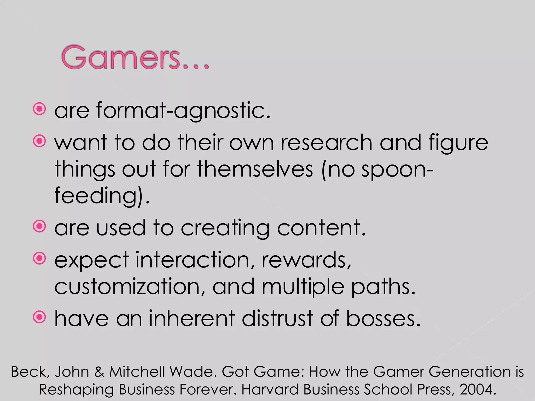 are format-agnostic. want to do their own research and figure things out for themselves (no spoon-feeding). are used to creating content. expect interaction, rewards, customization, and multiple paths. have an inherent distrust of bosses. Beck, John & Mitchell Wade. Got Game: How the Gamer Generation is Reshaping Business Forever. Harvard Business School Press, 2004. 