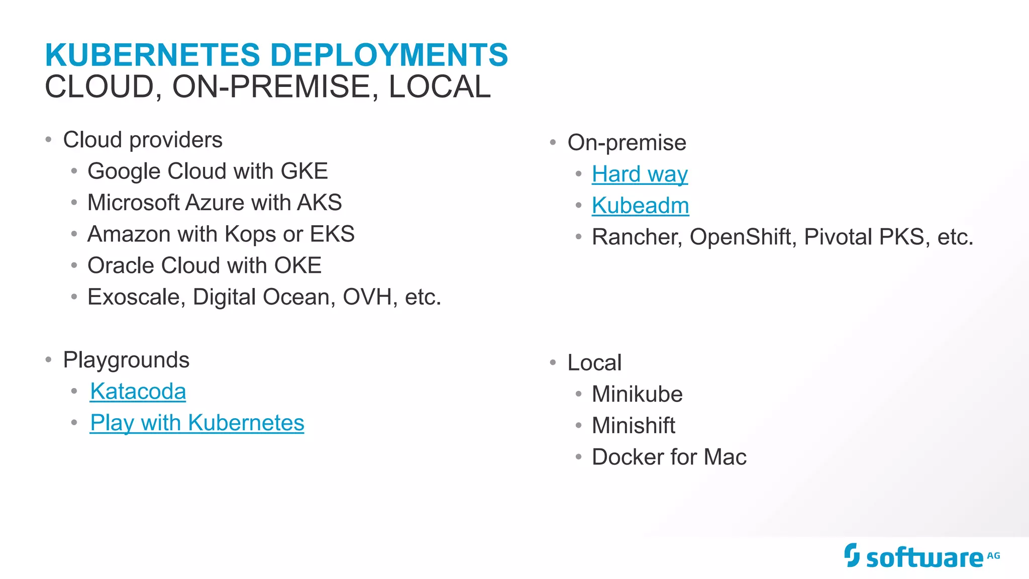 KUBERNETES DEPLOYMENTS
• Cloud providers
• Google Cloud with GKE
• Microsoft Azure with AKS
• Amazon with Kops or EKS
• Oracle Cloud with OKE
• Exoscale, Digital Ocean, OVH, etc.
• Playgrounds
• Katacoda
• Play with Kubernetes
CLOUD, ON-PREMISE, LOCAL
• On-premise
• Hard way
• Kubeadm
• Rancher, OpenShift, Pivotal PKS, etc.
• Local
• Minikube
• Minishift
• Docker for Mac
 