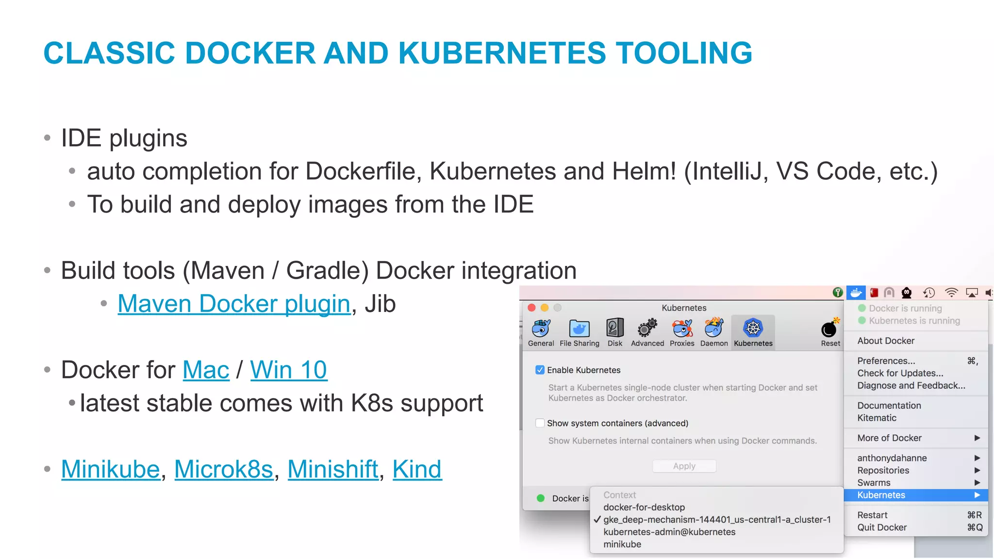 CLASSIC DOCKER AND KUBERNETES TOOLING
• IDE plugins
• auto completion for Dockerfile, Kubernetes and Helm! (IntelliJ, VS Code, etc.)
• To build and deploy images from the IDE
• Build tools (Maven / Gradle) Docker integration
• Maven Docker plugin, Jib
• Docker for Mac / Win 10
•latest stable comes with K8s support
• Minikube, Microk8s, Minishift, Kind
 