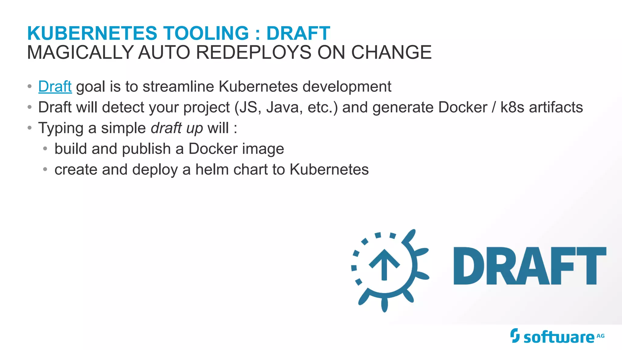 KUBERNETES TOOLING : DRAFT
• Draft goal is to streamline Kubernetes development
• Draft will detect your project (JS, Java, etc.) and generate Docker / k8s artifacts
• Typing a simple draft up will :
• build and publish a Docker image
• create and deploy a helm chart to Kubernetes
MAGICALLY AUTO REDEPLOYS ON CHANGE
 
