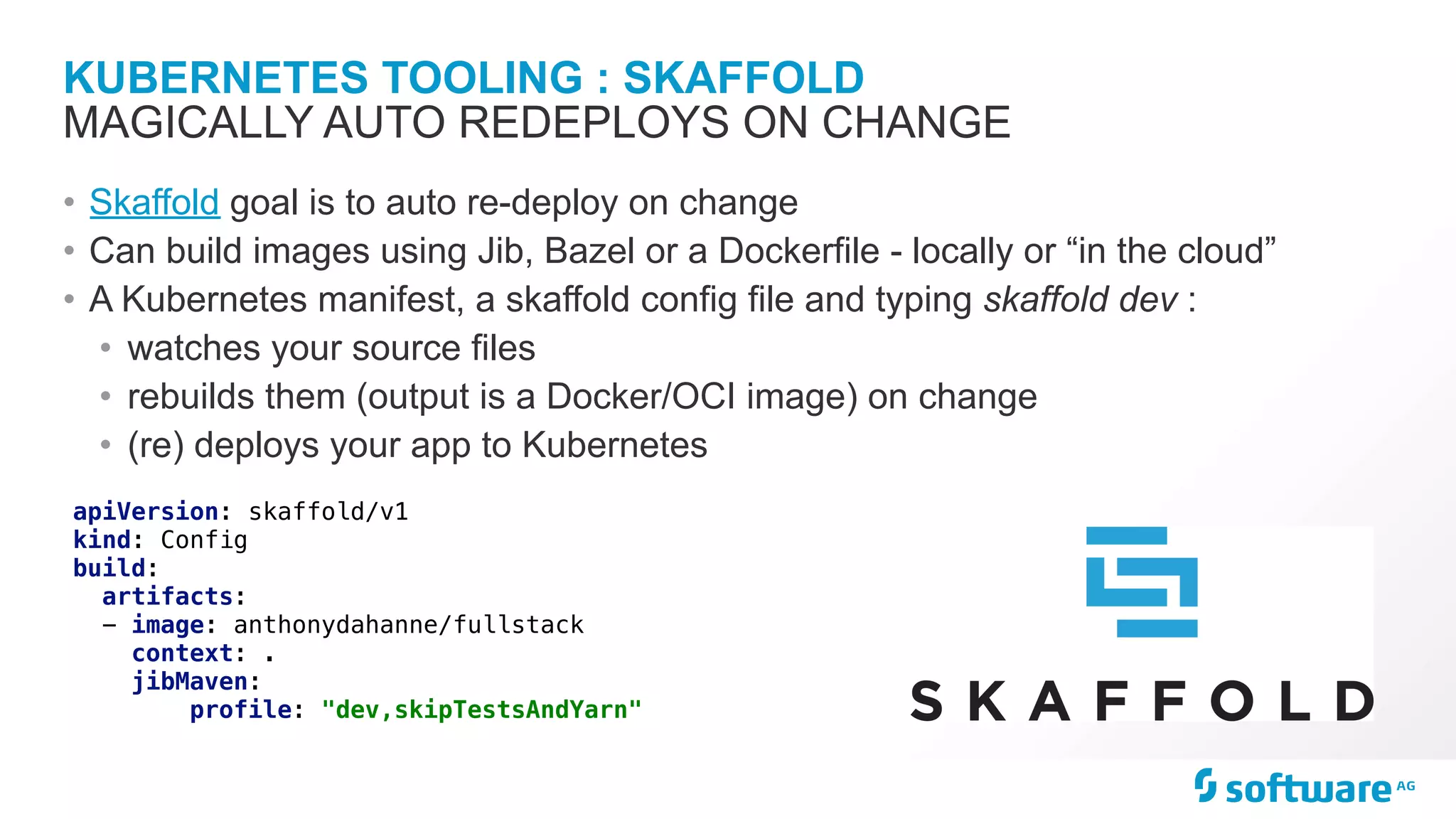 KUBERNETES TOOLING : SKAFFOLD
• Skaffold goal is to auto re-deploy on change
• Can build images using Jib, Bazel or a Dockerfile - locally or “in the cloud”
• A Kubernetes manifest, a skaffold config file and typing skaffold dev :
• watches your source files
• rebuilds them (output is a Docker/OCI image) on change
• (re) deploys your app to Kubernetes
MAGICALLY AUTO REDEPLOYS ON CHANGE
apiVersion: skaffold/v1
kind: Config
build:
artifacts:
- image: anthonydahanne/fullstack
context: .
jibMaven:
profile: "dev,skipTestsAndYarn"
 