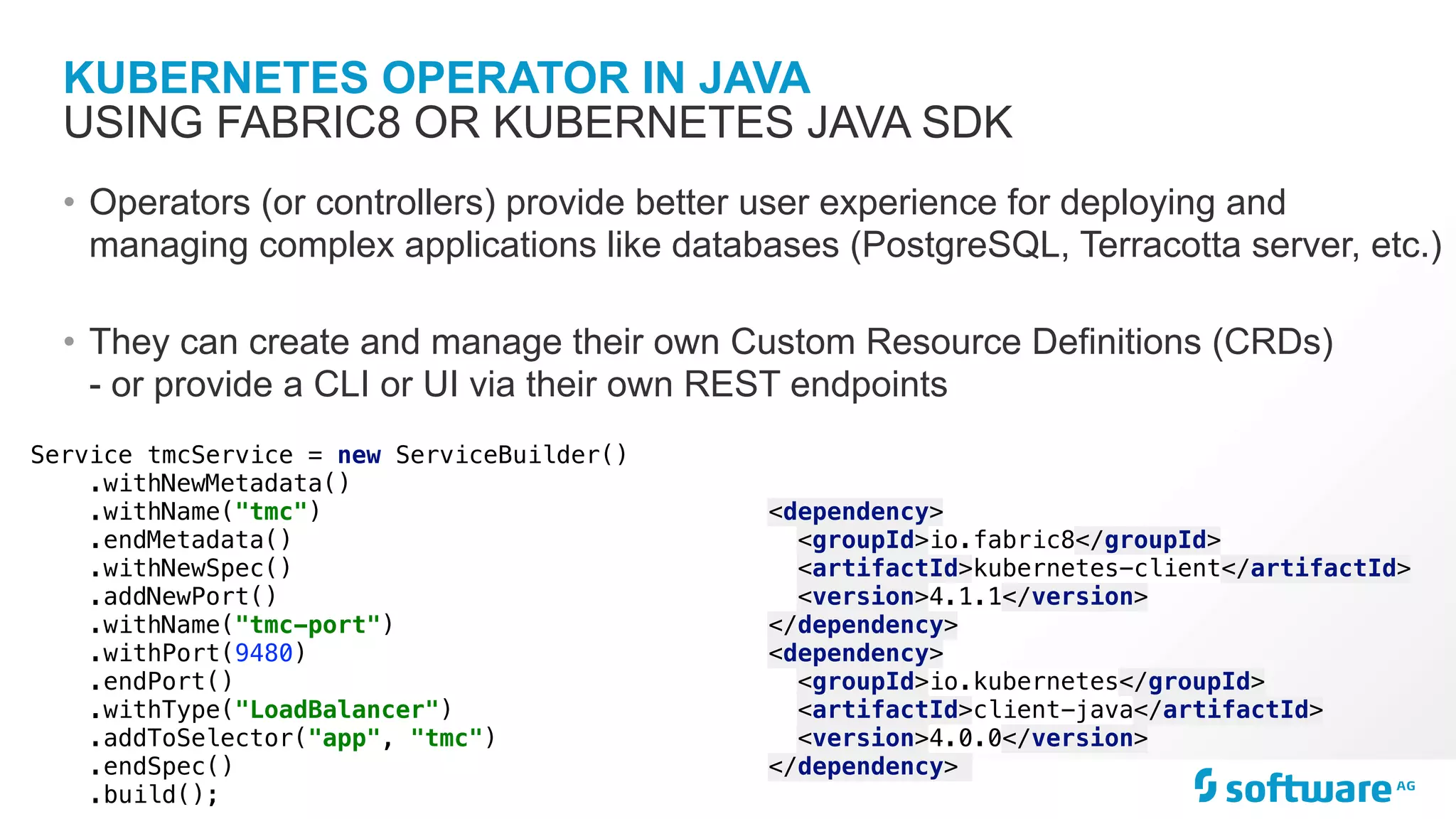 KUBERNETES OPERATOR IN JAVA
• Operators (or controllers) provide better user experience for deploying and
managing complex applications like databases (PostgreSQL, Terracotta server, etc.)
• They can create and manage their own Custom Resource Definitions (CRDs)
- or provide a CLI or UI via their own REST endpoints
USING FABRIC8 OR KUBERNETES JAVA SDK
<dependency>
<groupId>io.fabric8</groupId>
<artifactId>kubernetes-client</artifactId>
<version>4.1.1</version>
</dependency>
<dependency>
<groupId>io.kubernetes</groupId>
<artifactId>client-java</artifactId>
<version>4.0.0</version>
</dependency>
Service tmcService = new ServiceBuilder()
.withNewMetadata()
.withName("tmc")
.endMetadata()
.withNewSpec()
.addNewPort()
.withName("tmc-port")
.withPort(9480)
.endPort()
.withType("LoadBalancer")
.addToSelector("app", "tmc")
.endSpec()
.build();
 