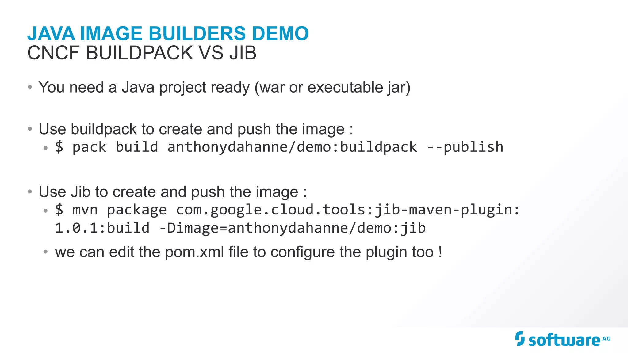 JAVA IMAGE BUILDERS DEMO
• You need a Java project ready (war or executable jar)
• Use buildpack to create and push the image :
• $	pack	build	anthonydahanne/demo:buildpack	--publish	
• Use Jib to create and push the image :
• $	mvn	package	com.google.cloud.tools:jib-maven-plugin:
1.0.1:build	-Dimage=anthonydahanne/demo:jib	
• we can edit the pom.xml file to configure the plugin too !
CNCF BUILDPACK VS JIB
 