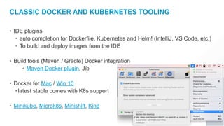 CLASSIC DOCKER AND KUBERNETES TOOLING
• IDE plugins
• auto completion for Dockerfile, Kubernetes and Helm! (IntelliJ, VS Code, etc.)
• To build and deploy images from the IDE
• Build tools (Maven / Gradle) Docker integration
• Maven Docker plugin, Jib
• Docker for Mac / Win 10
•latest stable comes with K8s support
• Minikube, Microk8s, Minishift, Kind
 