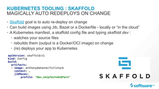 KUBERNETES TOOLING : SKAFFOLD
• Skaffold goal is to auto re-deploy on change
• Can build images using Jib, Bazel or a Dockerfile - locally or “in the cloud”
• A Kubernetes manifest, a skaffold config file and typing skaffold dev :
• watches your source files
• rebuilds them (output is a Docker/OCI image) on change
• (re) deploys your app to Kubernetes
MAGICALLY AUTO REDEPLOYS ON CHANGE
apiVersion: skaffold/v1
kind: Config
build:
artifacts:
- image: anthonydahanne/fullstack
context: .
jibMaven:
profile: "dev,skipTestsAndYarn"
 