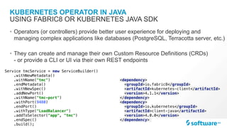 KUBERNETES OPERATOR IN JAVA
• Operators (or controllers) provide better user experience for deploying and
managing complex applications like databases (PostgreSQL, Terracotta server, etc.)
• They can create and manage their own Custom Resource Definitions (CRDs)
- or provide a CLI or UI via their own REST endpoints
USING FABRIC8 OR KUBERNETES JAVA SDK
<dependency>
<groupId>io.fabric8</groupId>
<artifactId>kubernetes-client</artifactId>
<version>4.1.1</version>
</dependency>
<dependency>
<groupId>io.kubernetes</groupId>
<artifactId>client-java</artifactId>
<version>4.0.0</version>
</dependency>
Service tmcService = new ServiceBuilder()
.withNewMetadata()
.withName("tmc")
.endMetadata()
.withNewSpec()
.addNewPort()
.withName("tmc-port")
.withPort(9480)
.endPort()
.withType("LoadBalancer")
.addToSelector("app", "tmc")
.endSpec()
.build();
 