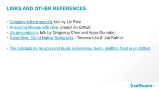 LINKS AND OTHER REFERENCES
• Containers from scratch, talk by Liz Rice
• Analyzing images with Dive, project on Github
• Jib presentation, talk by Qingyang Chen and Appu Goundan
• Deep Dive: Cloud Native Buildpacks - Terence Lee & Joe Kutner
• The fullstack demo app (and its jib, kubernetes, helm, skaffold files) is on Github
 