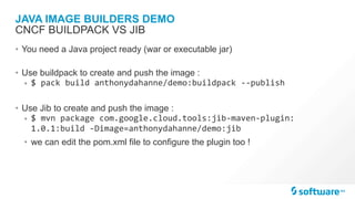 JAVA IMAGE BUILDERS DEMO
• You need a Java project ready (war or executable jar)
• Use buildpack to create and push the image :
• $	pack	build	anthonydahanne/demo:buildpack	--publish	
• Use Jib to create and push the image :
• $	mvn	package	com.google.cloud.tools:jib-maven-plugin:
1.0.1:build	-Dimage=anthonydahanne/demo:jib	
• we can edit the pom.xml file to configure the plugin too !
CNCF BUILDPACK VS JIB
 