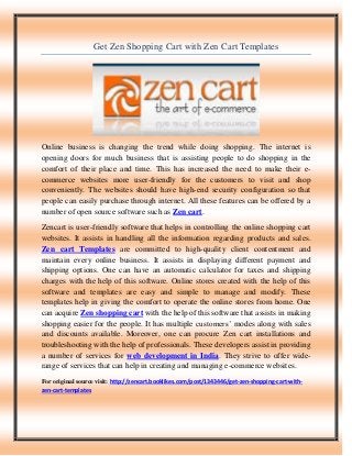 Get Zen Shopping Cart with Zen Cart Templates
Online business is changing the trend while doing shopping. The internet is
opening doors for much business that is assisting people to do shopping in the
comfort of their place and time. This has increased the need to make their e-
commerce websites more user-friendly for the customers to visit and shop
conveniently. The websites should have high-end security configuration so that
people can easily purchase through internet. All these features can be offered by a
number of open source software such as Zen cart.
Zencart is user-friendly software that helps in controlling the online shopping cart
websites. It assists in handling all the information regarding products and sales.
Zen cart Templates are committed to high-quality client contentment and
maintain every online business. It assists in displaying different payment and
shipping options. One can have an automatic calculator for taxes and shipping
charges with the help of this software. Online stores created with the help of this
software and templates are easy and simple to manage and modify. These
templates help in giving the comfort to operate the online stores from home. One
can acquire Zen shopping cart with the help of this software that assists in making
shopping easier for the people. It has multiple customers’ modes along with sales
and discounts available. Moreover, one can procure Zen cart installations and
troubleshooting with the help of professionals. These developers assist in providing
a number of services for web development in India. They strive to offer wide-
range of services that can help in creating and managing e-commerce websites.
For original source visit: http://zencart.booklikes.com/post/1343446/get-zen-shopping-cart-with-
zen-cart-templates
 