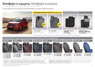 Последняя дата обновления – 18.04.2016 года. 9
Комфорт и защита. Комфорт в салоне
Чехлы приятны на ощупь и обеспечивают защиту обивки салона
ЧЕХЛЫ САЛОНА*** (задняя спинка складывается в соотношении 1/3-2/3, 5 подголовников)
EVENINGSTAR
77 11 547 5565
77 11 547 5596
STAR TREK
77 11 547 5575
77 11 547 5606
ЧЕРНЫЙ
77 11 547 5851
77 11 547 5942
77 11 547 5913
77 11 547 5934
СЕРЫЙ
77 11 547 5861
77 11 547 5952
77 11 547 5923
КРАСНЫЙ
77 11 547 5871
77 11 547 5962
ЯРКО-СИНИЙ
77 11 547 5881
77 11 547 5972
СИНИЙ
77 11 547 5891
КОФЕЙНЫЙ
77 11 547 5901
77 11 547 5982
BLUE SKY
77 11 547 5585
77 11 547 5616
*** Не совместимы с комплектациями автомобиля с боковыми подушками безопасности.
* Входит в комплект №1 (см. стр. 4). ** Входит в комплект №2 (см. стр. 4).
1
Боковые части — кожзаменитель, боковая сторона центральной части — твид, центральная часть — жаккард.
2
Боковые части — кожзаменитель, боковая сторона центральной части — твид, центральная часть — твид.
3
Боковые части — экокожа, боковая сторона центральной части — экокожа, центральная часть — жаккард.
4
Боковыечасти—экокожа,боковаясторонацентральнойчасти—экокожа,центральнаячасть—перфорированнаяэкокожа.
5
Боковые части — экокожа, боковая сторона центральной части — твид, для версии водительсткого сиденья без
левой декоративной накладки. Для комплектации Access.
6
Боковые части — экокожа, боковая сторона центральной части — твид, для версии водительсткого сиденья с
левой декоративной накладкой. Для комплектации Access.
ТЕКСТИЛЬНЫЕ КОВРИКИ
77 11 547 482**77 11 547 481*
РЕЗИНОВЫЕКОВРИКИСБОРТАМИ(Спецпредложение)
3D-коврики салона
с бортами
77 11 547 525
Коврики салона
с логотипом SANDERO
77 11 547 526
Идеально соответствуют размерам автомобиля, а система крепления исключает проскальзывание коврика при вождении.
 