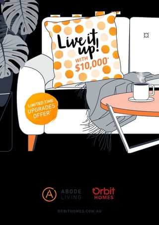 ORBITHOMES.COM. AU
Receive a bonus $10,000 to spend on upgrades and delightful
finishes when you purchase one of our Abode Living homes.*
Affordable luxury kindly yours, from Orbit Homes.
Hurry, this offer is available for a limited time only.
LIMITED TIME
UPGRADES
OFFER*
 