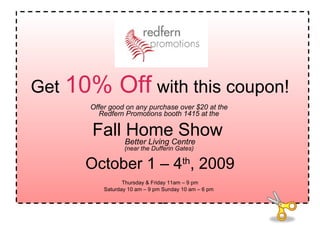 Get   10% Off   with this coupon! Offer good on any purchase over $20 at the  Redfern Promotions booth 1415 at the   Fall Home Show  Better Living Centre (near the Dufferin Gates)   October 1 – 4 th , 2009 Thursday & Friday 11am – 9 pm Saturday 10 am – 9 pm Sunday 10 am – 6 pm   