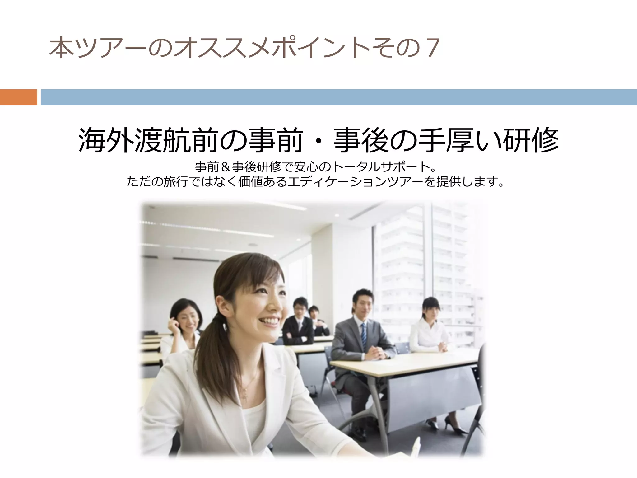 本ツアーのオススメポイントその７


 海外渡航前の事前・事後の手厚い研修
        事前＆事後研修で安心のトータルサポート。
   ただの旅行ではなく価値あるエディケーションツアーを提供します。
 